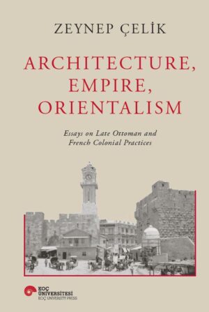ARCHITECTURE, EMPIRE, ORIENTALISM ESSAYS ON LATE OTTOMAN AND FRENCH COLONIAL PRACTICES